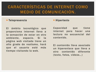  Telepresencia
El ámbito tecnológico que
proporciona internet lleva a
la sensación de estar en otro
ambiente, espacio. Si la
página web visitada tiene un
alto grado de realismo, hará
que el usuario esté más
tiempo visitando la web.
 Hipertexto
Capacidad que tiene
internet para hacer una
lectura no secuencial del
contenido.
El contenido lleva asociado
un hiperenlace que lleva a
otro contenido diferente
(texto, fotos, vídeos…)
CARACTERÍSTICAS DE INTERNET COMO
MEDIO DE COMUNICACIÓN.
 