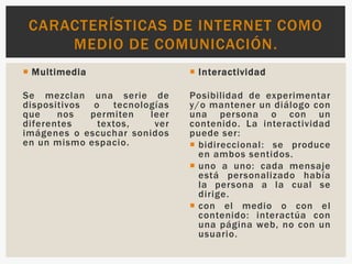  Multimedia
Se mezclan una serie de
dispositivos o tecnologías
que nos permiten leer
diferentes textos, ver
imágenes o escuchar sonidos
en un mismo espacio.
 Interactividad
Posibilidad de experimentar
y/o mantener un diálogo con
una persona o con un
contenido. La interactividad
puede ser:
 bidireccional: se produce
en ambos sentidos.
 uno a uno: cada mensaje
está personalizado había
la persona a la cual se
dirige.
 con el medio o con el
contenido: interactúa con
una página web, no con un
usuario.
CARACTERÍSTICAS DE INTERNET COMO
MEDIO DE COMUNICACIÓN.
 