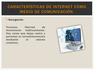  Navegación
Tenemos libertad de
movimiento habitualmente.
Hay veces que dejas rastro y
permites la retroalimentación
mediante el rastreo
(cookies).
CARACTERÍSTICAS DE INTERNET COMO
MEDIO DE COMUNICACIÓN.
 