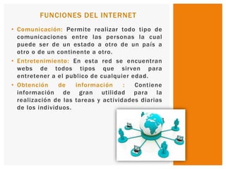 • Comunicación: Permite realizar todo tipo de
comunicaciones entre las personas la cual
puede ser de un estado a otro de un país a
otro o de un continente a otro.
• Entretenimiento: En esta red se encuentran
webs de todos tipos que sirven para
entretener a el publico de cualquier edad.
• Obtención de información : Contiene
información de gran utilidad para la
realización de las tareas y actividades diarias
de los individuos.
FUNCIONES DEL INTERNET
 