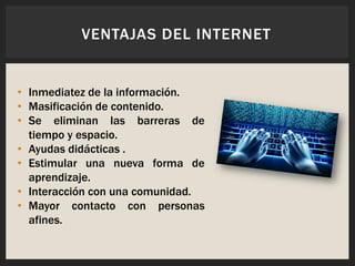 • Inmediatez de la información.
• Masificación de contenido.
• Se eliminan las barreras de
tiempo y espacio.
• Ayudas didácticas .
• Estimular una nueva forma de
aprendizaje.
• Interacción con una comunidad.
• Mayor contacto con personas
afines.
VENTAJAS DEL INTERNET
 