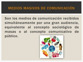 Son los medios de comunicación recibidos
simultáneamente por una gran audiencia,
equivalente al concepto sociológico de
masas o al concepto comunicativo de
público.
MEDIOS MASIVOS DE COMUNICACIÓN
 