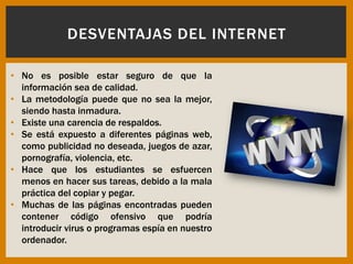 • No es posible estar seguro de que la
información sea de calidad.
• La metodología puede que no sea la mejor,
siendo hasta inmadura.
• Existe una carencia de respaldos.
• Se está expuesto a diferentes páginas web,
como publicidad no deseada, juegos de azar,
pornografía, violencia, etc.
• Hace que los estudiantes se esfuercen
menos en hacer sus tareas, debido a la mala
práctica del copiar y pegar.
• Muchas de las páginas encontradas pueden
contener código ofensivo que podría
introducir virus o programas espía en nuestro
ordenador.
DESVENTAJAS DEL INTERNET
 
