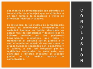 Los medios de comunicación son sistemas de
transmisión de mensajes que se difunden a
un gran número de receptores a través de
diferentes técnicas y canales.
La relevancia de los medios de comunicación
masiva es sencillamente fundamental. La
sociedad humana no habría alcanzado su
actual nivel de complejidad y desarrollo si no
hubiese contado con las poderosas
herramientas mediáticas que tejen y
transportan el discurso social, gracias a lo
cual el mundo ha pasado de ser una suma de
grupos humanos separados por la geografía y
la cultura, a una red integrada por las
realidades nacionales de cada país, que
coinciden y difieren mediante el alcance
global de los medios masivos de
comunicación.
C
O
N
C
L
U
S
I
Ó
N
 