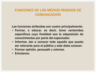 FUNCIONES DE LOS MEDIOS MASIVOS DE
COMUNICACIÓN
Las funciones atribuidas son cuatro principalmente:
• Formar, o educar, es decir, tener contenidos
específicos cuya finalidad sea la adquisición de
conocimientos por parte del espectador.
• Informar, dar a conocer todo aquello que pueda
ser relevante para el público y este deba conocer.
• Formar opinión, persuadir y orientar.
• Entretener.
 