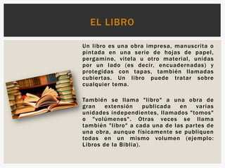 Un libro es una obra impresa, manuscrita o
pintada en una serie de hojas de papel,
pergamino, vitela u otro material, unidas
por un lado (es decir, encuadernadas) y
protegidas con tapas, también llamadas
cubiertas. Un libro puede tratar sobre
cualquier tema.
También se llama "libro" a una obra de
gran extensión publicada en varias
unidades independientes, llamados "tomos"
o "volúmenes". Otras veces se llama
también "libro" a cada una de las partes de
una obra, aunque físicamente se publiquen
todas en un mismo volumen (ejemplo:
Libros de la Biblia).
EL LIBRO
 