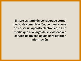 El libro es también considerado como
medio de comunicación, por que a pesar
de no ser un aparato electrónico, es un
medio que a lo largo de su existencia a
servido de mucha ayuda para obtener
información.
 
