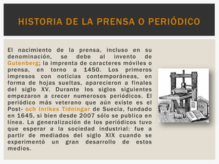 El nacimiento de la prensa, incluso en su
denominación, se debe al invento de
Gutenberg; la imprenta de caracteres móviles o
prensa, en torno a 1450. Los primeros
impresos con noticias contemporáneas, en
forma de hojas sueltas, aparecieron a finales
del siglo XV. Durante los siglos siguientes
empezaron a crecer numerosos periódicos. El
periódico más veterano que aún existe es el
Post- och Inrikes Tidningar de Suecia, fundado
en 1645, si bien desde 2007 sólo se publica en
línea. La generalización de los periódicos tuvo
que esperar a la sociedad industrial: fue a
partir de mediados del siglo XIX cuando se
experimentó un gran desarrollo de estos
medios.
HISTORIA DE LA PRENSA O PERIÓDICO
 