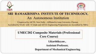 I.Karthikeyan ,
Assistant Professor,
Department of Mechanical Engineering.
SRI RAMAKRISHNA INSTITUTE OF TECHNOLOGY,
An Autonomous Institution
(Approved by AICTE, New Delhi – Affiliated to Anna University, Chennai,
Accredited by NAAC with ‘A’ Grade and All UG Engineering Programmes are Accredited by NBA)
UMEC202 Composite Materials (Professional
Core Course)
 