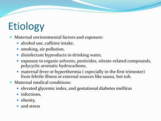Etiology
 Maternal environmental factors and exposure:
 alcohol use, caffeine intake,
 smoking, air pollution,
 disinfectant byproducts in drinking water,
 exposure to organic solvents, pesticides, nitrate-related compounds,
polycyclic aromatic hydrocarbons,
 maternal fever or hyperthermia ( especially in the first trimester)
from febrile illness or external sources like sauna, hot tub.
 Maternal medical conditions:
 elevated glycemic index, and gestational diabetes mellitus
 infections,
 obesity,
 and stress
 