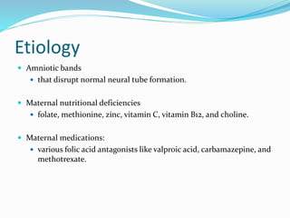 Etiology
 Amniotic bands
 that disrupt normal neural tube formation.
 Maternal nutritional deficiencies
 folate, methionine, zinc, vitamin C, vitamin B12, and choline.
 Maternal medications:
 various folic acid antagonists like valproic acid, carbamazepine, and
methotrexate.
 