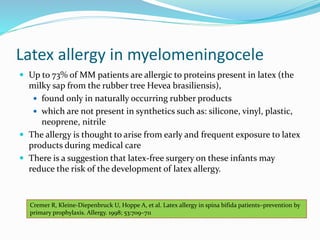 Latex allergy in myelomeningocele
 Up to 73% of MM patients are allergic to proteins present in latex (the
milky sap from the rubber tree Hevea brasiliensis),
 found only in naturally occurring rubber products
 which are not present in synthetics such as: silicone, vinyl, plastic,
neoprene, nitrile
 The allergy is thought to arise from early and frequent exposure to latex
products during medical care
 There is a suggestion that latex-free surgery on these infants may
reduce the risk of the development of latex allergy.
Cremer R, Kleine-Diepenbruck U, Hoppe A, et al. Latex allergy in spina bifida patients–prevention by
primary prophylaxis. Allergy. 1998; 53:709–711
 