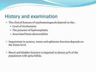 History and examination
 The clinical features of myelomeningocele depend on the:
 Level of involvement
 The presence of hydrocephalus
 Associated brain abnormalities
 Impairment in sensory, motor and sphincter function depends on
the lesion level.
 Bowel and bladder function is impaired in almost 97% of the
population with spina bifida.
 