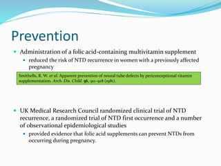 Prevention
 Administration of a folic acid-containing multivitamin supplement
 reduced the risk of NTD recurrence in women with a previously affected
pregnancy
 UK Medical Research Council randomized clinical trial of NTD
recurrence, a randomized trial of NTD first occurrence and a number
of observational epidemiological studies
 provided evidence that folic acid supplements can prevent NTDs from
occurring during pregnancy.
Smithells, R. W. et al. Apparent prevention of neural tube defects by periconceptional vitamin
supplementation. Arch. Dis. Child. 56, 911–918 (1981).
 