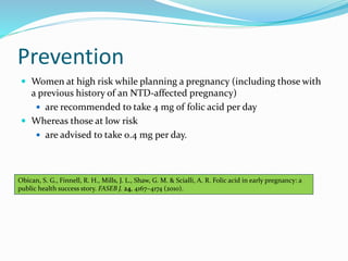 Prevention
 Women at high risk while planning a pregnancy (including those with
a previous history of an NTD-affected pregnancy)
 are recommended to take 4 mg of folic acid per day
 Whereas those at low risk
 are advised to take 0.4 mg per day.
Obican, S. G., Finnell, R. H., Mills, J. L., Shaw, G. M. & Scialli, A. R. Folic acid in early pregnancy: a
public health success story. FASEB J. 24, 4167–4174 (2010).
 