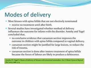 Modes of delivery
 Most fetuses with spina bifida that are not electively terminated
 receive no treatment until after birth.
 Several studies have investigated whether method of delivery
influences the outcome for infants with the disorder. Anteby and Yagel
concluded that,
 no conclusive evidence that caesarean section improves the
outcome in children with spina bifida compared to vaginal delivery.
 caesarean section might be justified for large lesions, to reduce the
risk of trauma,
 caesarean section is done after inutero treatment of spina bifida
because the forces of labour are likely to produce a dehiscence.
Anteby EY, Yagel S. Route of delivery of fetuses with structural anomalies. Eur J Obstet Gynecol Reprod
Biol 2003; 106: 5–9.
 
