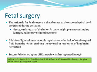 Fetal surgery
 The rationale for fetal surgery is that damage to the exposed spinal cord
progresses during gestation.
 Hence, early repair of the lesion in utero might prevent continuing
damage and improve clinical outcome.
 Additionally, myelomeningocele repair arrests the leak of cerebrospinal
fluid from the lesion, enabling the reversal or resolution of hindbrain
herniation
 Successful in utero spina bifida repair was first reported in 1998
Adzick, N. S., Sutton, L. N., Crombleholme, T. M. & Flake, A. W. Successful fetal surgery for spina
bifida. Lancet 352, 1675–1676 (1998).
 
