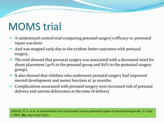MOMS trial
 A randomized control trial comparing prenatal surgery's efficacy vs. postnatal
repair was done
 And was stopped early due to the evident better outcomes with prenatal
surgery.
 The trial showed that prenatal surgery was associated with a decreased need for
shunt placement (40% in the prenatal group and 82% in the postnatal surgery
group).
 It also showed that children who underwent prenatal surgery had improved
mental development and motor function at 30 months.
 Complications associated with prenatal surgery were increased risk of prenatal
delivery and uterine dehiscence at the time of delivery
Adzick, N. S. et al. A randomized trial of prenatal versus postnatal repair of myelomeningocele. N. Engl.
J. Med. 364, 993–1004 (2011).
 