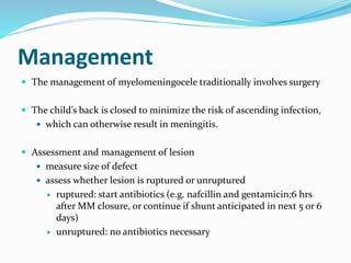 Management
 The management of myelomeningocele traditionally involves surgery
 The child’s back is closed to minimize the risk of ascending infection,
 which can otherwise result in meningitis.
 Assessment and management of lesion
 measure size of defect
 assess whether lesion is ruptured or unruptured
 ruptured: start antibiotics (e.g. nafcillin and gentamicin;6 hrs
after MM closure, or continue if shunt anticipated in next 5 or 6
days)
 unruptured: no antibiotics necessary
 