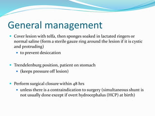 General management
 Cover lesion with telfa, then sponges soaked in lactated ringers or
normal saline (form a sterile gauze ring around the lesion if it is cystic
and protruding)
 to prevent desiccation
 Trendelenburg position, patient on stomach
 (keeps pressure off lesion)
 Perform surgical closure within 48 hrs
 unless there is a contraindication to surgery (simultaneous shunt is
not usually done except if overt hydrocephalus (HCP) at birth)
 