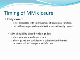 Timing of MM closure
 Early closure:
 is not associated with improvement of neurologic function,
 but evidence supports lower infection rate with early closure.
 MM should be closed within 48 hrs
 whether or not membrane is intact
 after ≈ 36 hrs, the back lesion is colonized and there is
increased risk of postoperative infection.
 