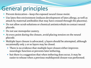General principles
 Prevent desiccation—keep the exposed neural tissue moist.
 Use latex-free environment (reduces development of latex allergy, as well as
attack by maternal antibodies that may have crossed through the placenta).
 Do not allow scrub solutions or chemical antimicrobials to contact neural
placode.
 Do not use monopolar cautery.
 At every point during the closure, avoid placing tension on the neural
placode.
 Multiple layer closure is advocated, 5 layers should be attempted, although
occasionally only 2 or so layers may be closed.
 There is no evidence that multiple layer closure either improves
neurologic function or prevents later tethering,
 but there is a suggestion that when tethering does occur, it may be
easier to release when a previous multilayered closure was performed.
 