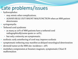 Late problems/issues
• hydrocephalus:
• may mimic other complications.
• ALWAYS RULE OUT SHUNT MALFUNCTION when an MM patient
deteriorates
• syringomyelia
• Tethered cord syndrome
• as many as 70% of MM patients have a tethered cord
radiographically(some quote 10–20%),
• but only a minority are symptomatic.
• scoliosis: early untethering of cord may improve scoliosis
• symptomatic tethering may manifest as delayed neurological deterioration
• dermoid tumor at the MM site: incidence ≈ 16%
• medullary compression at foramen magnum, symptomatic Chiari II
malformation
 