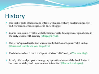 History
 The first reports of fetuses and infants with anencephaly, myelomeningocele,
and craniorachischisis originate in ancient Egypt
 Caspar Baulinin is credited with the first accurate description of spina bifida in
the early seventeenth century (Morgagni 1762).
 The term “spina dorsi bifida” was coined by Nicholas Talpius (Tulp) in 1641
(Doran and Guthkelch 1961; Tulp 1672)
 Virchow introduced the term “spina bifida occulta” in 1875 (Virchow 1875).
 In 1963, Sharrard proposed emergency operative closure of the back lesion to
decrease mortality and improve muscle function (Sharrard et al. 1967).
 
