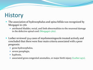 History
 The association of hydrocephalus and spina bifida was recognized by
Morgagni in 1761
 attributed bladder, rectal, and limb abnormalities to the neuronal damage
in the defective spinal cord (Morgagni 1762).
 Lorber reviewed 524 cases of myelomeningocele treated actively and
concluded that there were four main criteria associated with a poor
prognosis:
 gross hydrocephalus,
 severe paraplegia,
 kyphosis,
 associated gross congenital anomalies, or major birth injury (Lorber 1971).
 