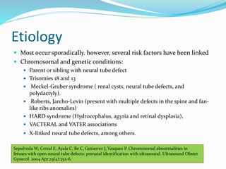 Etiology
 Most occur sporadically. however, several risk factors have been linked
 Chromosomal and genetic conditions:
 Parent or sibling with neural tube defect
 Trisomies 18 and 13
 Meckel-Gruber syndrome ( renal cysts, neural tube defects, and
polydactyly).
 Roberts, Jarcho-Levin (present with multiple defects in the spine and fan-
like ribs anomalies)
 HARD syndrome (Hydrocephalus, agyria and retinal dysplasia),
 VACTERAL and VATER associations
 X-linked neural tube defects, among others.
Sepulveda W, Corral E, Ayala C, Be C, Gutierrez J, Vasquez P. Chromosomal abnormalities in
fetuses with open neural tube defects: prenatal identification with ultrasound. Ultrasound Obstet
Gynecol. 2004 Apr;23(4):352-6.
 