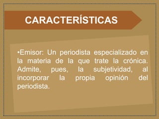 CARACTERÍSTICAS
•Emisor: Un periodista especializado en
la materia de la que trate la crónica.
Admite, pues, la subjetividad, al
incorporar la propia opinión del
periodista.
 