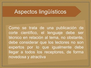 Aspectos lingüísticos
Como se trata de una publicación de
corte científico, el lenguaje debe ser
técnico en relación al tema, no obstante,
debe considerar que los lectores no son
expertos por lo que igualmente debe
llegar a todos los receptores, de forma
novedosa y atractiva
 