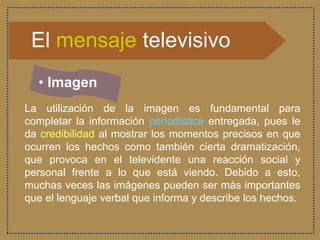 El mensaje televisivo
• Imagen
La utilización de la imagen es fundamental para
completar la información periodística entregada, pues le
da credibilidad al mostrar los momentos precisos en que
ocurren los hechos como también cierta dramatización,
que provoca en el televidente una reacción social y
personal frente a lo que está viendo. Debido a esto,
muchas veces las imágenes pueden ser más importantes
que el lenguaje verbal que informa y describe los hechos.
 