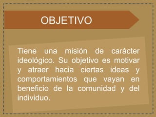 OBJETIVO
Tiene una misión de carácter
ideológico. Su objetivo es motivar
y atraer hacia ciertas ideas y
comportamientos que vayan en
beneficio de la comunidad y del
individuo.
 