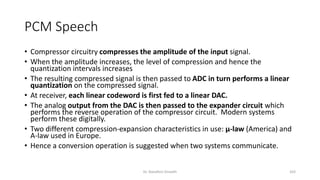 PCM Speech
• Compressor circuitry compresses the amplitude of the input signal.
• When the amplitude increases, the level of compression and hence the
quantization intervals increases
• The resulting compressed signal is then passed to ADC in turn performs a linear
quantization on the compressed signal.
• At receiver, each linear codeword is first fed to a linear DAC.
• The analog output from the DAC is then passed to the expander circuit which
performs the reverse operation of the compressor circuit. Modern systems
perform these digitally.
• Two different compression-expansion characteristics in use: µ-law (America) and
A-law used in Europe.
• Hence a conversion operation is suggested when two systems communicate.
Dr. Nandhini Vineeth 103
 