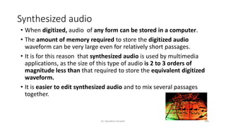 Synthesized audio
• When digitized, audio of any form can be stored in a computer.
• The amount of memory required to store the digitized audio
waveform can be very large even for relatively short passages.
• It is for this reason that synthesized audio is used by multimedia
applications, as the size of this type of audio is 2 to 3 orders of
magnitude less than that required to store the equivalent digitized
waveform.
• It is easier to edit synthesized audio and to mix several passages
together.
Dr. Nandhini Vineeth 106
 