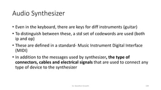 Audio Synthesizer
• Even in the keyboard, there are keys for diff instruments (guitar)
• To distinguish between these, a std set of codewords are used (both
ip and op)
• These are defined in a standard- Music Instrument Digital Interface
(MIDI)
• In addition to the messages used by synthesizer, the type of
connectors, cables and electrical signals that are used to connect any
type of device to the synthesizer
Dr. Nandhini Vineeth 109
 