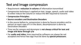 Text and Image compression
• Requirement- reduction in volume of information transmitted
• Compression technique is applied on text, image, speech, audio and video
to either reduce the volume or reduce the BW required to transmit
• Compression Principles:
• Source encoders and Destination Decoders
• In the source before tx, compression is done by Source encoders and to
extract an exact copy of it in the destn, decompression is done by
Destination Decoders
• Time req for compre and decompre is not always critical for text and
image and done through s/w
• For audio and video, time required by software can always be not
accepted and hence two algo must be done by special processors.
Dr. Nandhini Vineeth 110
 