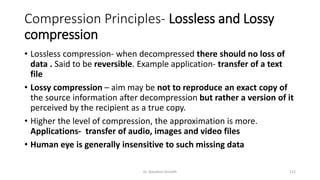 Compression Principles- Lossless and Lossy
compression
• Lossless compression- when decompressed there should no loss of
data . Said to be reversible. Example application- transfer of a text
file
• Lossy compression – aim may be not to reproduce an exact copy of
the source information after decompression but rather a version of it
perceived by the recipient as a true copy.
• Higher the level of compression, the approximation is more.
Applications- transfer of audio, images and video files
• Human eye is generally insensitive to such missing data
Dr. Nandhini Vineeth 112
 