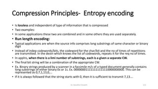 Compression Principles- Entropy encoding
• Is lossless and independent of type of information that is compressed
• Two examples:
• In some applications these two are combined and in some others they are used separately.
• Run length encoding:
• Typical applications are when the source info comprises long substrings of same character or binary
digit
• Instead of indep codewords/bits, the codeword for the char/bit and the no of times of repetitions
are transmitted. In the destn which knows the list of codewords, repeats it for the req no of times.
• In applns, when there is a limi number of substrings, each is a given a separate CW.
• The final bit string will be a combination of the appropriate CW.
• Ex. Binary strings produced by a scanner in a facsimile m/c of a typed document generally contains
long substrings of either binary 0s or 1s. Ex. 000000011111111111110000000000. This can be
represented as 0,7,1,13,0,…
• If it is always followed that the string starts with 0, then it is sufficient to transmit 7,13….
Dr. Nandhini Vineeth 113
 