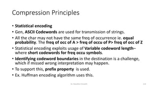 Compression Principles
• Statistical encoding
• Gen, ASCII Codewords are used for transmission of strings.
• All the char may not have the same freq of occurrence ie. equal
probability. The freq of occ of A > freq of occu of P> freq of occ of Z
• Statistical encoding exploits usage of Variable codeword length–
where short codewords for freq occu symbols.
• Identifying codeword boundaries in the destination is a challenge,
which if missed wrong interpretation may happen.
• To support this, prefix property is used.
• Ex. Huffman encoding algorithm uses this.
Dr. Nandhini Vineeth 114
 