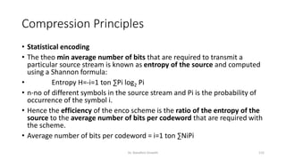 Compression Principles
• Statistical encoding
• The theo min average number of bits that are required to transmit a
particular source stream is known as entropy of the source and computed
using a Shannon formula:
• Entropy H=-i=1 ton ∑Pi log2 Pi
• n-no of different symbols in the source stream and Pi is the probability of
occurrence of the symbol i.
• Hence the efficiency of the enco scheme is the ratio of the entropy of the
source to the average number of bits per codeword that are required with
the scheme.
• Average number of bits per codeword = i=1 ton ∑NiPi
Dr. Nandhini Vineeth 115
 