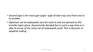 • Second type is for more gen appln- type of text may vary from one tx
to another
• Optimum set of codewords vary for each tx and are derived as the
transfer takes place. Dynamically decided but in such a way that rx is
able to arrive at the same set of codewords used. This is dynamic or
adaptive coding
Dr. Nandhini Vineeth 117
 
