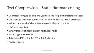 Text Compression – Static Huffman coding
• Character string to be tx is analyzed and the freq of characters are noted.
• Unbalanced tree with some branches shorter than others is generated.
• Wider the spread of characters, more unbalanced the tree
• Huffman code tree
• Binary tree, root node, branch node, leaf node
• Ex. String - AAAABBCD
• Total bits- 4 X 1 + 2 X 2+1 X 3 + 1 X 3 =14 bits
• Prefix property
Dr. Nandhini Vineeth 118
 