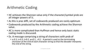 Arithmetic Coding
• HC achieves the Shannon value only if the character/symbol prob are
all integer powers of ½.
• As this is prac diffi, set of codewords produced are rarely optimum
• Codewords produced by the Arithmetic coding achieve the Shannon
value.
• AC is more complicated than Huffman and hence only basic static
coding mode is discussed.
• Ex. A message comprising a string of characters with prob of
• e-0.3, n=0.3, t=0.2, w=0.1, .=0.1 A period is used as the terminating
character at the end of each character string so that the decoder interprets
the end of the string
Dr. Nandhini Vineeth 126
 