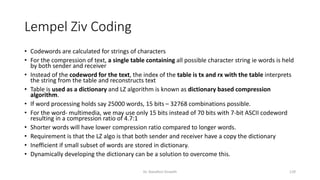 Lempel Ziv Coding
• Codewords are calculated for strings of characters
• For the compression of text, a single table containing all possible character string ie words is held
by both sender and receiver
• Instead of the codeword for the text, the index of the table is tx and rx with the table interprets
the string from the table and reconstructs text
• Table is used as a dictionary and LZ algorithm is known as dictionary based compression
algorithm.
• If word processing holds say 25000 words, 15 bits – 32768 combinations possible.
• For the word- multimedia, we may use only 15 bits instead of 70 bits with 7-bit ASCII codeword
resulting in a compression ratio of 4.7:1
• Shorter words will have lower compression ratio compared to longer words.
• Requirement is that the LZ algo is that both sender and receiver have a copy the dictionary
• Inefficient if small subset of words are stored in dictionary.
• Dynamically developing the dictionary can be a solution to overcome this.
Dr. Nandhini Vineeth 129
 