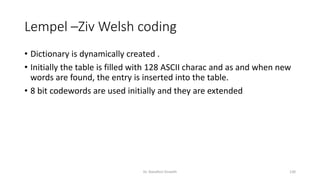 Lempel –Ziv Welsh coding
• Dictionary is dynamically created .
• Initially the table is filled with 128 ASCII charac and as and when new
words are found, the entry is inserted into the table.
• 8 bit codewords are used initially and they are extended
Dr. Nandhini Vineeth 130
 