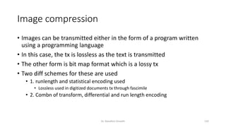 Image compression
• Images can be transmitted either in the form of a program written
using a programming language
• In this case, the tx is lossless as the text is transmitted
• The other form is bit map format which is a lossy tx
• Two diff schemes for these are used
• 1. runlength and statistical encoding used
• Lossless used in digitized documents tx through fascimile
• 2. Combn of transform, differential and run length encoding
Dr. Nandhini Vineeth 132
 