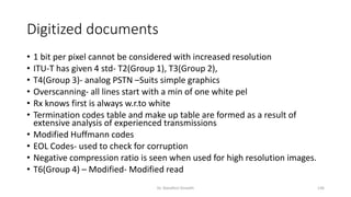 Digitized documents
• 1 bit per pixel cannot be considered with increased resolution
• ITU-T has given 4 std- T2(Group 1), T3(Group 2),
• T4(Group 3)- analog PSTN –Suits simple graphics
• Overscanning- all lines start with a min of one white pel
• Rx knows first is always w.r.to white
• Termination codes table and make up table are formed as a result of
extensive analysis of experienced transmissions
• Modified Huffmann codes
• EOL Codes- used to check for corruption
• Negative compression ratio is seen when used for high resolution images.
• T6(Group 4) – Modified- Modified read
Dr. Nandhini Vineeth 136
 