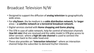 Broadcast Television N/W
• Designed to support the diffusion of analog television to geographically
wide areas.
• For city/town- the bx medium is a cable distribution network, for larger
areas – a satellite network or a terrestrial broadcast network.
• Digital services started with Home shopping and Game playing.
• The STB in case of cable network, help for control of television channels
(low bit rate) that are received and the cable model in STB give access to
other services where a high bit rate channel is used to connect the
subscriber back to the cable head-end.
• These also provides an “interaction television”- where an interaction
channel helps the subscriber to demand his/her interests.
Dr. Nandhini Vineeth 14
 